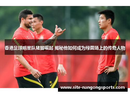 香港足球明星队猪脚崛起 揭秘他如何成为绿茵场上的传奇人物
