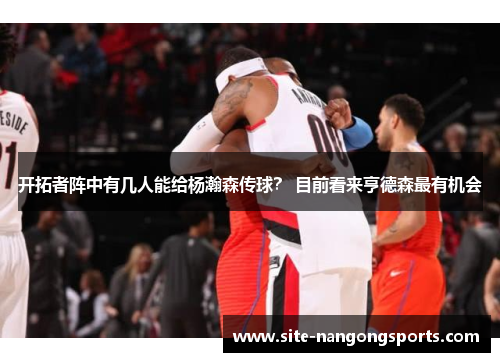 开拓者阵中有几人能给杨瀚森传球？ 目前看来亨德森最有机会